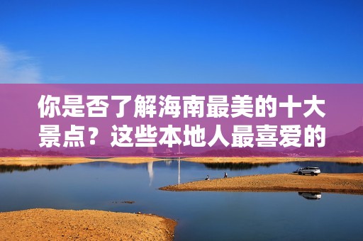 你是否了解海南最美的十大景点？这些本地人最喜爱的地方，你有去过吗？