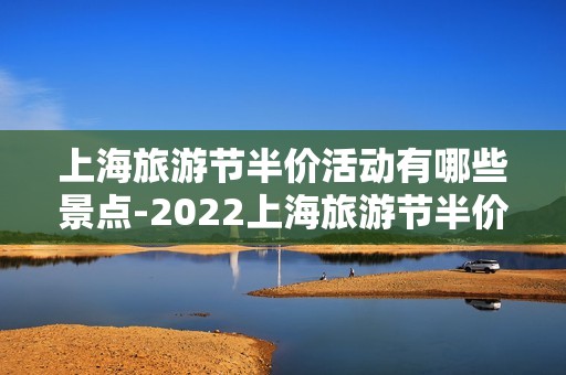 上海旅游节半价活动有哪些景点-2022上海旅游节半价景点