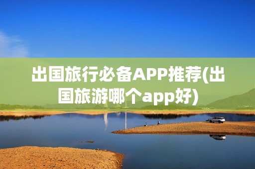 出国旅行必备APP推荐(出国旅游哪个app好)