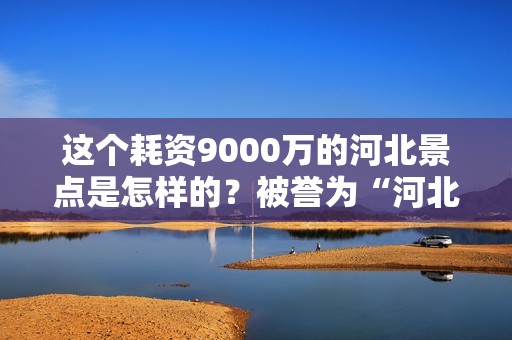 这个耗资9000万的河北景点是怎样的？被誉为“河北省故宫”并评为4A级景区？