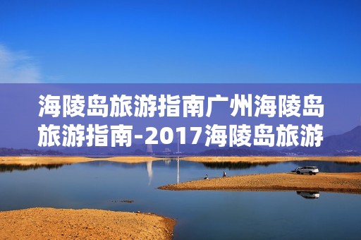 海陵岛旅游指南广州海陵岛旅游指南-2017海陵岛旅游攻略