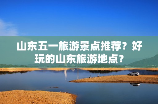 山东五一旅游景点推荐？好玩的山东旅游地点？