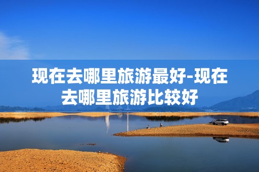 现在去哪里旅游最好-现在去哪里旅游比较好