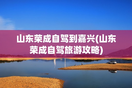 山东荣成自驾到嘉兴(山东荣成自驾旅游攻略)