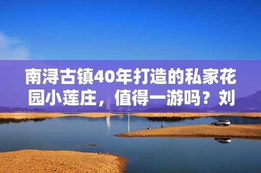 南浔古镇40年打造的私家花园小莲庄，值得一游吗？刘墉精心设计的景点漂亮吗？