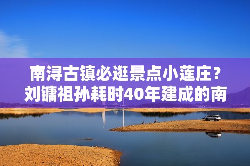 南浔古镇必逛景点小莲庄？刘镛祖孙耗时40年建成的南浔首富建筑，真的很漂亮！