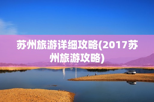 苏州旅游详细攻略(2017苏州旅游攻略)