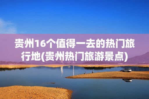 贵州16个值得一去的热门旅行地(贵州热门旅游景点)