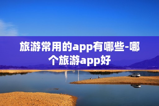 旅游常用的app有哪些-哪个旅游app好