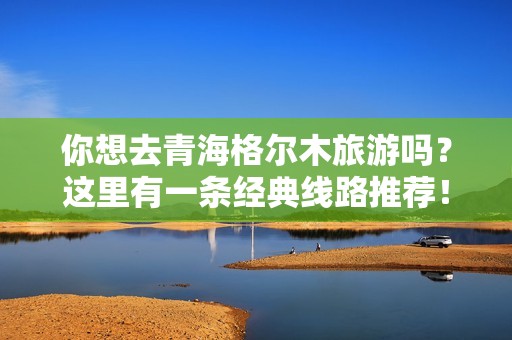 你想去青海格尔木旅游吗？这里有一条经典线路推荐！（30字）