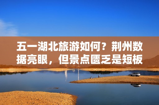 五一湖北旅游如何？荆州数据亮眼，但景点匮乏是短板吗？