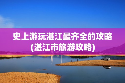 史上游玩湛江最齐全的攻略(湛江市旅游攻略)