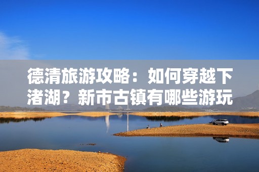 德清旅游攻略：如何穿越下渚湖？新市古镇有哪些游玩项目？怎样才能体验莫干山之梦？告诉你德清原来有多美好！