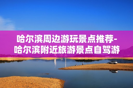 哈尔滨周边游玩景点推荐-哈尔滨附近旅游景点自驾游