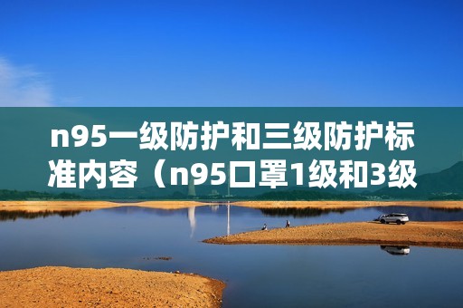 n95一级防护和三级防护标准内容（n95口罩1级和3级哪个更好）