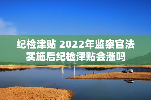 纪检津贴 2022年监察官法实施后纪检津贴会涨吗