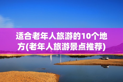 适合老年人旅游的10个地方(老年人旅游景点推荐)