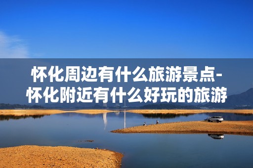 怀化周边有什么旅游景点-怀化附近有什么好玩的旅游景点