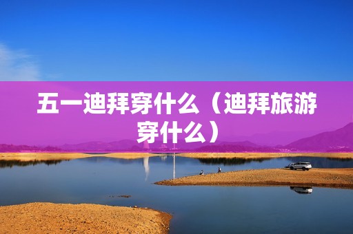 五一迪拜穿什么（迪拜旅游穿什么）