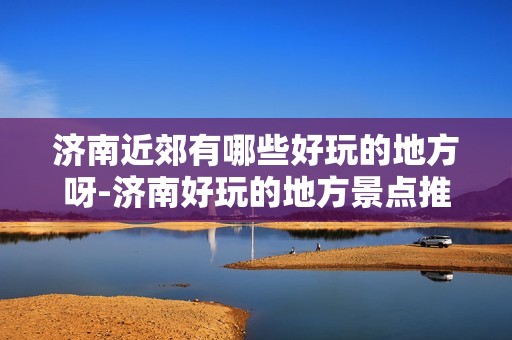 济南近郊有哪些好玩的地方呀-济南好玩的地方景点推荐免费