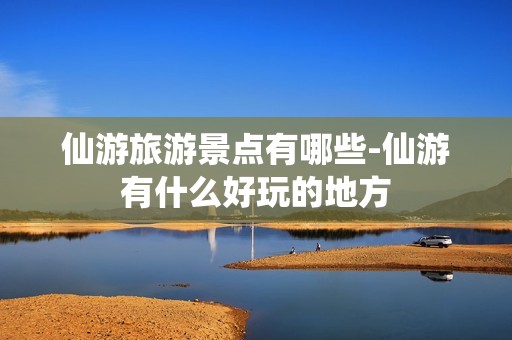 仙游旅游景点有哪些-仙游有什么好玩的地方