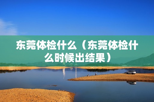 东莞体检什么（东莞体检什么时候出结果）