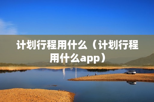 计划行程用什么（计划行程用什么app）