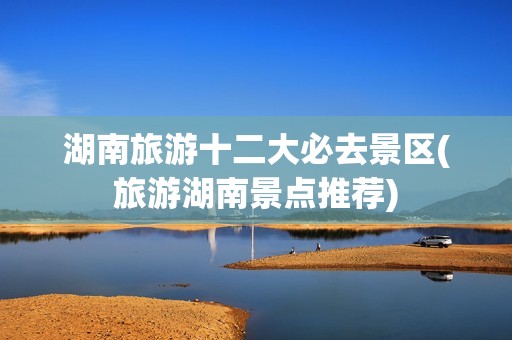 湖南旅游十二大必去景区(旅游湖南景点推荐)