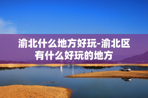 渝北什么地方好玩-渝北区有什么好玩的地方