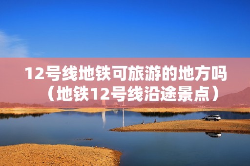 12号线地铁可旅游的地方吗（地铁12号线沿途景点）