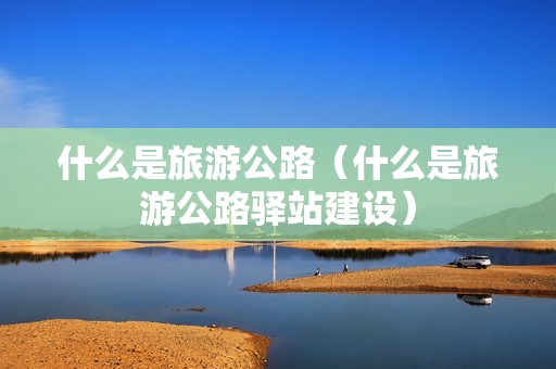 什么是旅游公路（什么是旅游公路驿站建设）