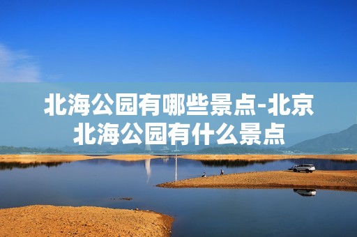 北海公园有哪些景点-北京北海公园有什么景点