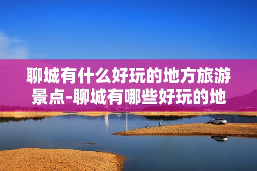 聊城有什么好玩的地方旅游景点-聊城有哪些好玩的地方