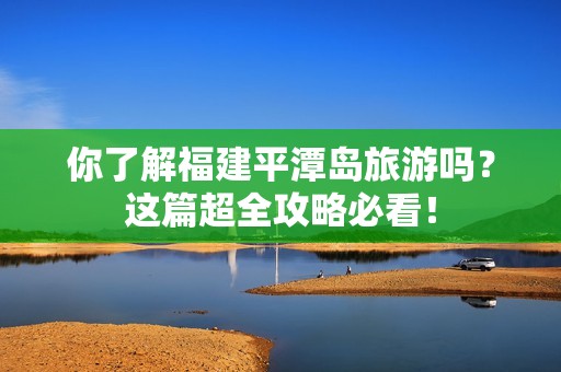 你了解福建平潭岛旅游吗？这篇超全攻略必看！