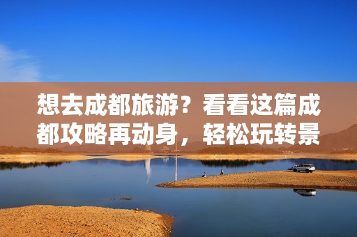 想去成都旅游？看看这篇成都攻略再动身，轻松玩转景点，不错过精彩！