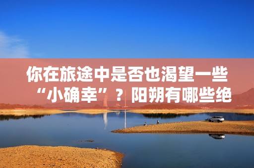 你在旅途中是否也渴望一些“小确幸”？阳朔有哪些绝佳小众观景点值得收藏备用呢？