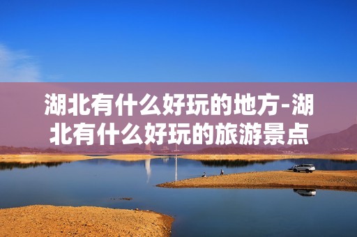 湖北有什么好玩的地方-湖北有什么好玩的旅游景点