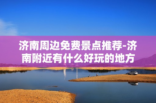 济南周边免费景点推荐-济南附近有什么好玩的地方