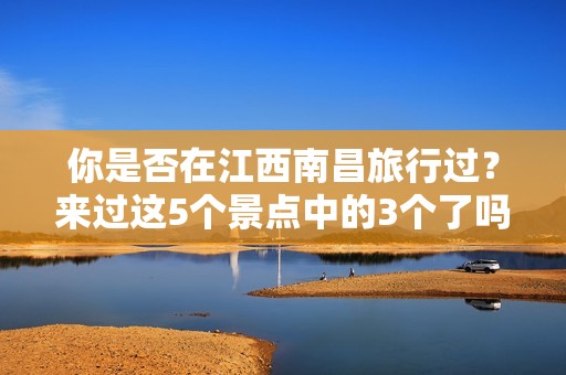 你是否在江西南昌旅行过？来过这5个景点中的3个了吗？挑战你的旅游知识！