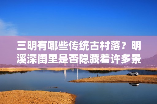 三明有哪些传统古村落？明溪深闺里是否隐藏着许多景点？