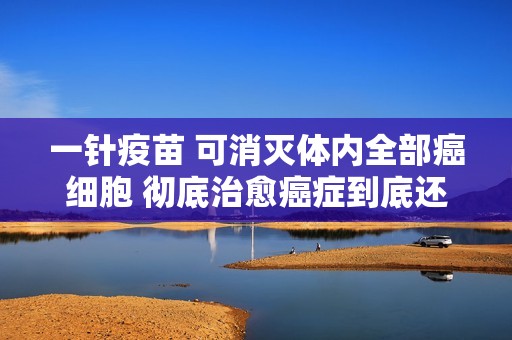 一针疫苗 可消灭体内全部癌细胞 彻底治愈癌症到底还要多久