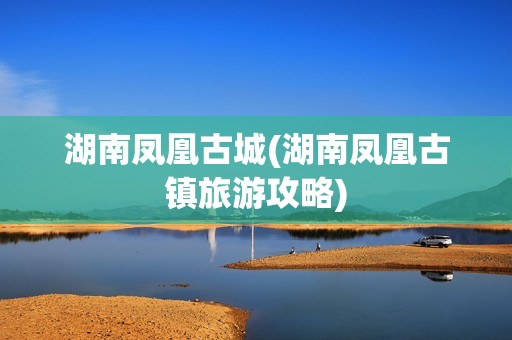 湖南凤凰古城(湖南凤凰古镇旅游攻略)