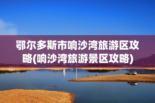 鄂尔多斯市响沙湾旅游区攻略(响沙湾旅游景区攻略)