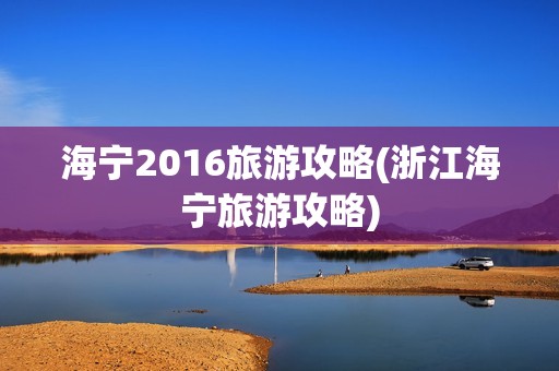 海宁2016旅游攻略(浙江海宁旅游攻略)