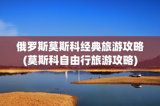 俄罗斯莫斯科经典旅游攻略(莫斯科自由行旅游攻略)