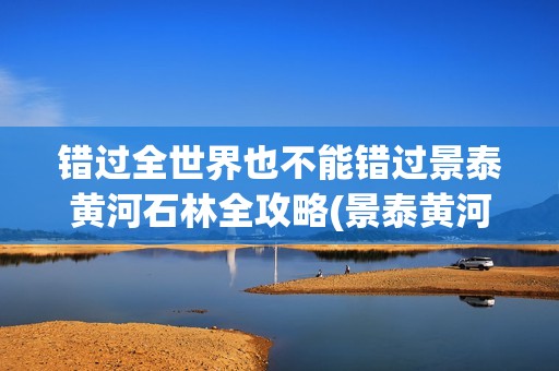 错过全世界也不能错过景泰黄河石林全攻略(景泰黄河石林旅游攻略)