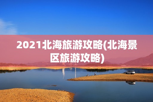 2021北海旅游攻略(北海景区旅游攻略)