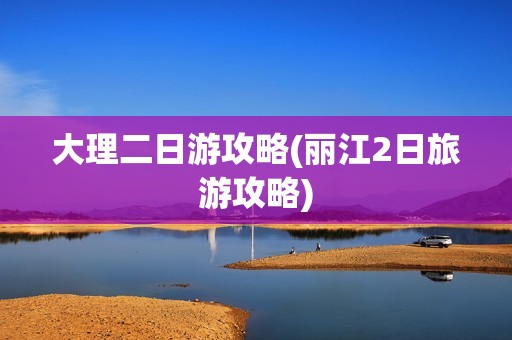 大理二日游攻略(丽江2日旅游攻略)