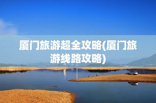 厦门旅游超全攻略(厦门旅游线路攻略)