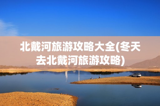 北戴河旅游攻略大全(冬天去北戴河旅游攻略)